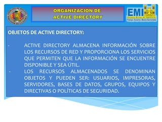OBJETOS DE ACTIVE DIRECTORY:
- ACTIVE DIRECTORY ALMACENA INFORMACIÓN SOBRE
LOS RECURSOS DE RED Y PROPORCIONA LOS SERVICIOS
QUE PERMITEN QUE LA INFORMACIÓN SE ENCUENTRE
DISPONIBLE Y SEA ÚTIL.
- LOS RECURSOS ALMACENADOS SE DENOMINAN
OBJETOS Y PUEDEN SER: USUARIOS, IMPRESORAS,
SERVIDORES, BASES DE DATOS, GRUPOS, EQUIPOS Y
DIRECTIVAS O POLÍTICAS DE SEGURIDAD.
 