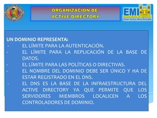UN DOMINIO REPRESENTA:
- EL LÍMITE PARA LA AUTENTICACIÓN.
- EL LÍMITE PARA LA REPLICACIÓN DE LA BASE DE
DATOS.
- EL LÍMITE PARA LAS POLÍTICAS O DIRECTIVAS.
- EL NOMBRE DEL DOMINIO DEBE SER ÚNICO Y HA DE
ESTAR REGISTRADO EN EL DNS.
- EL DNS ES LA BASE DE LA INFRAESTRUCTURA DEL
ACTIVE DIRECTORY YA QUE PERMITE QUE LOS
SERVIDORES MIEMBROS LOCALICEN A LOS
CONTROLADORES DE DOMINIO.
 