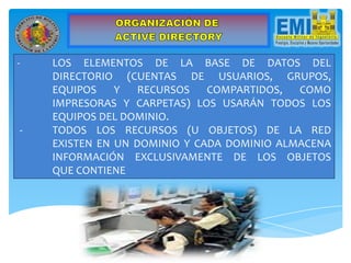 - LOS ELEMENTOS DE LA BASE DE DATOS DEL
DIRECTORIO (CUENTAS DE USUARIOS, GRUPOS,
EQUIPOS Y RECURSOS COMPARTIDOS, COMO
IMPRESORAS Y CARPETAS) LOS USARÁN TODOS LOS
EQUIPOS DEL DOMINIO.
- TODOS LOS RECURSOS (U OBJETOS) DE LA RED
EXISTEN EN UN DOMINIO Y CADA DOMINIO ALMACENA
INFORMACIÓN EXCLUSIVAMENTE DE LOS OBJETOS
QUE CONTIENE
 