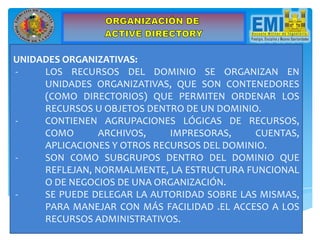 UNIDADES ORGANIZATIVAS:
- LOS RECURSOS DEL DOMINIO SE ORGANIZAN EN
UNIDADES ORGANIZATIVAS, QUE SON CONTENEDORES
(COMO DIRECTORIOS) QUE PERMITEN ORDENAR LOS
RECURSOS U OBJETOS DENTRO DE UN DOMINIO.
- CONTIENEN AGRUPACIONES LÓGICAS DE RECURSOS,
COMO ARCHIVOS, IMPRESORAS, CUENTAS,
APLICACIONES Y OTROS RECURSOS DEL DOMINIO.
- SON COMO SUBGRUPOS DENTRO DEL DOMINIO QUE
REFLEJAN, NORMALMENTE, LA ESTRUCTURA FUNCIONAL
O DE NEGOCIOS DE UNA ORGANIZACIÓN.
- SE PUEDE DELEGAR LA AUTORIDAD SOBRE LAS MISMAS,
PARA MANEJAR CON MÁS FACILIDAD .EL ACCESO A LOS
RECURSOS ADMINISTRATIVOS.
 
