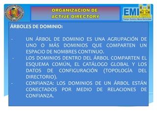 ÁRBOLES DE DOMINIO:
- UN ÁRBOL DE DOMINIO ES UNA AGRUPACIÓN DE
UNO O MÁS DOMINIOS QUE COMPARTEN UN
ESPACIO DE NOMBRES CONTINUO.
- LOS DOMINIOS DENTRO DEL ÁRBOL COMPARTEN EL
ESQUEMA COMÚN, EL CATÁLOGO GLOBAL Y LOS
DATOS DE CONFIGURACIÓN (TOPOLOGÍA DEL
DIRECTORIO).
- CONFIANZA: LOS DOMINIOS DE UN ÁRBOL ESTÁN
CONECTADOS POR MEDIO DE RELACIONES DE
CONFIANZA.
 