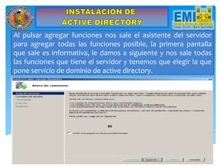 Al pulsar agregar funciones nos sale el asistente del servidor
para agregar todas las funciones posible, la primera pantalla
que sale es informativa, le damos a siguiente y nos sale todas
las funciones que tiene el servidor y tenemos que elegir la que
pone servicio de dominio de active directory.
 