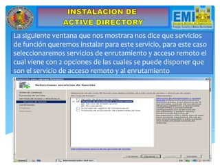 La siguiente ventana que nos mostrara nos dice que servicios
de función queremos instalar para este servicio, para este caso
seleccionaremos servicios de enrutamiento y acceso remoto el
cual viene con 2 opciones de las cuales se puede disponer que
son el servicio de acceso remoto y al enrutamiento
 