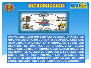 ACTIVE DIRECTORY (UN SERVICIO DE DIRECTORIO (SD) ES
UNA APLICACIÓN O UN CONJUNTO DE APLICACIONES QUE
ALMACENA Y ORGANIZA LA INFORMACIÓN SOBRE LOS
USUARIOS DE UNA RED DE ORDENADORES, SOBRE
RECURSOS DE RED, Y PERMITE A LOS ADMINISTRADORES
GESTIONAR EL ACCESO DE USUARIOS A LOS RECURSOS
SOBRE DICHA RED. ADEMÁS, LOS SERVICIOS DE
DIRECTORIO ACTÚAN COMO UNA CAPA DE ABSTRACCIÓN
ENTRE LOS USUARIOS Y LOS RECURSOS COMPARTIDOS.
 