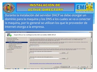 Durante la instalación del servidor DHCP se debe otorgar un
dominio para la maquina y los DNS a los cuales se va a conectar
la maquina, por lo general se utilizan los que le proveedor de
internet otorga a la empresa.
 