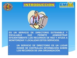 ES UN SERVICIO DE DIRECTORIO EXTENSIBLE Y
ESCALABLE QUE PERMITE ADMINISTRAR
EFICIENTEMENTE LOS RECURSOS DE RED Y AYUDA A
MONITORIZAR Y LOCALIZAR ESTOS SERVICIOS.
- UN SERVICIO DE DIRECTORIO ES UN LUGAR
DONDE SE CENTRALIZA INFORMACIÓN SOBRE
LOS RECURSOS DE UNA ORGANIZACIÓN.
.
 
