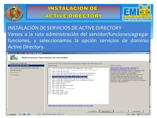 INSTALACIÓN DE SERVICIOS DE ACTIVE DIRECTORY
Vamos a la ruta administración del servidor/funciones/agregar
funciones, y seleccionamos la opción servicios de dominio
Active Directory.
 