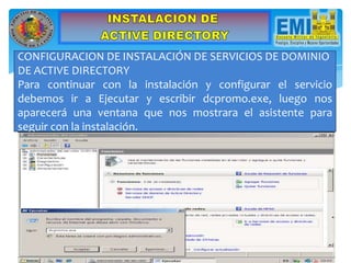 CONFIGURACION DE INSTALACIÓN DE SERVICIOS DE DOMINIO
DE ACTIVE DIRECTORY
Para continuar con la instalación y configurar el servicio
debemos ir a Ejecutar y escribir dcpromo.exe, luego nos
aparecerá una ventana que nos mostrara el asistente para
seguir con la instalación.
 