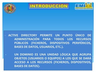 - ACTIVE DIRECTORY PERMITE UN PUNTO ÚNICO DE
ADMINISTRACIÓN PARA TODOS LOS RECURSOS
PÚBLICOS (FICHEROS, DISPOSITIVOS PERIFÉRICOS,
BASES DE DATOS, USUARIOS, ETC.).
- UN DOMINIO ES UNA UNIDAD LÓGICA QUE AGRUPA
OBJETOS (USUARIOS O EQUIPOS) A LOS QUE SE DARÁ
ACCESO A LOS RECURSOS (FICHEROS, DISPOSITIVOS,
BASES DE DATOS).
 