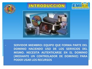 - SERVIDOR MIEMBRO: EQUIPO QUE FORMA PARTE DEL
DOMINIO HACIENDO USO DE LOS SERVICIOS DEL
MISMO. NECESITA AUTENTICARSE EN EL DOMINIO
(MEDIANTE UN CONTROLADOR DE DOMINIO) PARA
PODER USAR LOS RECURSOS
 