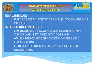 ESCALABILIDAD:
- PUEDE CRECER Y SOPORTAR UN ELEVADO NÚMERO DE
OBJETOS.
INTEGRACIÓN CON EL DNS:
- LOS NOMBRES DE DOMINIO SON NOMBRES DNS Y
TIENEN QUE ESTAR REGISTRADOS EN ÉL.
- AD USA DNS COMO SERVICIO DE NOMBRES Y DE
LOCALIZACIÓN.
- ES NECESARIO INSTALAR DNS ANTES DE PODER
INSTALAR AD.
 