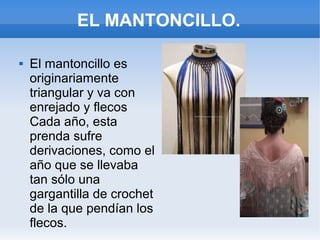 EL MANTONCILLO.
 El mantoncillo es
originariamente
triangular y va con
enrejado y flecos
Cada año, esta
prenda sufre
derivaciones, como el
año que se llevaba
tan sólo una
gargantilla de crochet
de la que pendían los
flecos.
 
