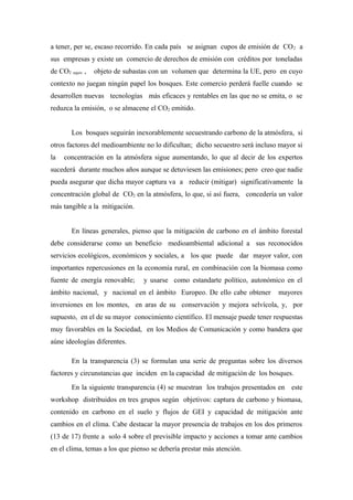 a tener, per se, escaso recorrido. En cada país se asignan cupos de emisión de CO2 a
sus empresas y existe un comercio de derechos de emisión con créditos por toneladas
de CO2 equiv , objeto de subastas con un volumen que determina la UE, pero en cuyo
contexto no juegan ningún papel los bosques. Este comercio perderá fuelle cuando se
desarrollen nuevas tecnologías más eficaces y rentables en las que no se emita, o se
reduzca la emisión, o se almacene el CO2 emitido.
Los bosques seguirán inexorablemente secuestrando carbono de la atmósfera, si
otros factores del medioambiente no lo dificultan; dicho secuestro será incluso mayor si
la concentración en la atmósfera sigue aumentando, lo que al decir de los expertos
sucederá durante muchos años aunque se detuviesen las emisiones; pero creo que nadie
pueda asegurar que dicha mayor captura va a reducir (mitigar) significativamente la
concentración global de CO2 en la atmósfera, lo que, si así fuera, concedería un valor
más tangible a la mitigación.
En líneas generales, pienso que la mitigación de carbono en el ámbito forestal
debe considerarse como un beneficio medioambiental adicional a sus reconocidos
servicios ecológicos, económicos y sociales, a los que puede dar mayor valor, con
importantes repercusiones en la economía rural, en combinación con la biomasa como
fuente de energía renovable; y usarse como estandarte político, autonómico en el
ámbito nacional, y nacional en el ámbito Europeo. De ello cabe obtener mayores
inversiones en los montes, en aras de su conservación y mejora selvícola, y, por
supuesto, en el de su mayor conocimiento científico. El mensaje puede tener respuestas
muy favorables en la Sociedad, en los Medios de Comunicación y como bandera que
aúne ideologías diferentes.
En la transparencia (3) se formulan una serie de preguntas sobre los diversos
factores y circunstancias que inciden en la capacidad de mitigación de los bosques.
En la siguiente transparencia (4) se muestran los trabajos presentados en este
workshop distribuidos en tres grupos según objetivos: captura de carbono y biomasa,
contenido en carbono en el suelo y flujos de GEI y capacidad de mitigación ante
cambios en el clima. Cabe destacar la mayor presencia de trabajos en los dos primeros
(13 de 17) frente a solo 4 sobre el previsible impacto y acciones a tomar ante cambios
en el clima, temas a los que pienso se debería prestar más atención.
 