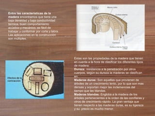 Entre las características de la
madera encontramos que tiene una
baja densidad y baja conductividad
térmica, buen comportamiento
acústico y mecánico, es fácil de
trabajar y conformar por corte y labra.
Las aplicaciones en la construcción
son múltiples.
Estas son las propiedades de la madera que tienen
en cuenta a la hora de clasificar los diferentes tipos
de madera:
Dureza: resistencia a la penetración por otros
cuerpos, según su dureza la maderas se clasifican
en:
Maderas duras: Son aquellas que provienen de
árboles de un crecimiento lento, por lo que son mas
densas y soportan mejor las inclemencias del
tiempo que las blandas.
Maderas blandas: Engloba a la madera de los
árboles pertenecientes a la orden de las conífieras y
otros de crecimiento rápido. La gran ventaja que
tienen respecto a las maderas duras, es su ligereza
y su precio es mucho menor.
 