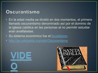 • En la edad media se dividió en dos momentos, el primero
llamado oscurantismo denominado así por el dominio de
la iglesia católica en las personas al no permitir estudiar
eran analfabetas.
• Su sistema económico fue el feudalismo.
• http://es.wikipedia.org/wiki/Oscurantismo
 