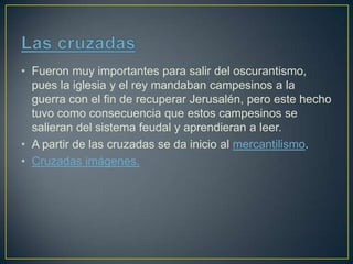 • Fueron muy importantes para salir del oscurantismo,
pues la iglesia y el rey mandaban campesinos a la
guerra con el fin de recuperar Jerusalén, pero este hecho
tuvo como consecuencia que estos campesinos se
salieran del sistema feudal y aprendieran a leer.
• A partir de las cruzadas se da inicio al mercantilismo.
• Cruzadas imágenes.
 