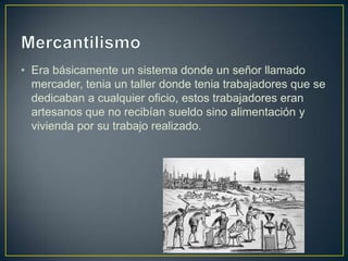 • Era básicamente un sistema donde un señor llamado
mercader, tenia un taller donde tenia trabajadores que se
dedicaban a cualquier oficio, estos trabajadores eran
artesanos que no recibían sueldo sino alimentación y
vivienda por su trabajo realizado.
 