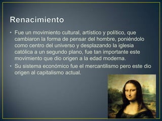 • Fue un movimiento cultural, artístico y político, que
cambiaron la forma de pensar del hombre, poniéndolo
como centro del universo y desplazando la iglesia
católica a un segundo plano, fue tan importante este
movimiento que dio origen a la edad moderna.
• Su sistema económico fue el mercantilismo pero este dio
origen al capitalismo actual.
 