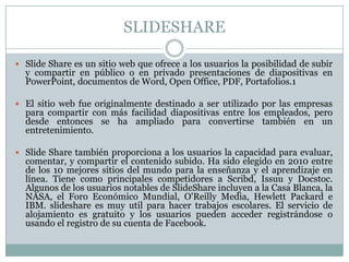 SLIDESHARE
 Slide Share es un sitio web que ofrece a los usuarios la posibilidad de subir
y compartir en público o en privado presentaciones de diapositivas en
PowerPoint, documentos de Word, Open Office, PDF, Portafolios.1
 El sitio web fue originalmente destinado a ser utilizado por las empresas
para compartir con más facilidad diapositivas entre los empleados, pero
desde entonces se ha ampliado para convertirse también en un
entretenimiento.
 Slide Share también proporciona a los usuarios la capacidad para evaluar,
comentar, y compartir el contenido subido. Ha sido elegido en 2010 entre
de los 10 mejores sitios del mundo para la enseñanza y el aprendizaje en
línea. Tiene como principales competidores a Scribd, Issuu y Docstoc.
Algunos de los usuarios notables de SlideShare incluyen a la Casa Blanca, la
NASA, el Foro Económico Mundial, O'Reilly Media, Hewlett Packard e
IBM. slideshare es muy util para hacer trabajos escolares. El servicio de
alojamiento es gratuito y los usuarios pueden acceder registrándose o
usando el registro de su cuenta de Facebook.
 