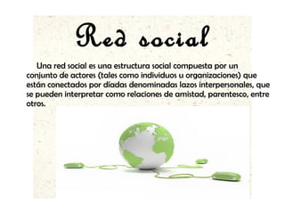 Red social
Una red social es una estructura social compuesta por un
conjunto de actores (tales como individuos u organizaciones) que
están conectados por díadas denominadas lazos interpersonales, que
se pueden interpretar como relaciones de amistad, parentesco, entre
otros.
 