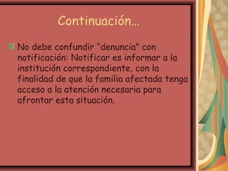 Continuación…
No debe confundir “denuncia” con
notificación: Notificar es informar a la
institución correspondiente, con la
finalidad de que la familia afectada tenga
acceso a la atención necesaria para
afrontar esta situación.
 