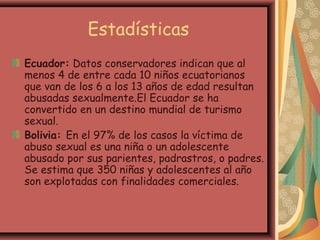 Estadísticas
Ecuador: Datos conservadores indican que al
menos 4 de entre cada 10 niños ecuatorianos
que van de los 6 a los 13 años de edad resultan
abusadas sexualmente.El Ecuador se ha
convertido en un destino mundial de turismo
sexual.
Bolivia: En el 97% de los casos la víctima de
abuso sexual es una niña o un adolescente
abusado por sus parientes, padrastros, o padres.
Se estima que 350 niñas y adolescentes al año
son explotadas con finalidades comerciales.
 