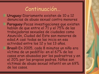 Continuación…
Uruguay:Diariamente existen de 10 a 12
denuncias de abuso sexual contra menores
Paraguay:Pocas investigaciones que existen
hablan de que entre el 71 y el 75% de las
trabajadoras sexuales de ciudades como
Asunción, Ciudad del Este son menores de
edad.A casi todas se las inicia en esa
actividad entre los 12 y los 13 años.
Brasil:En 2005, cada 8 minutos un niño era
víctima de un pedófilo: en el 67% de los
casos eran abusados por los padrastros y en
el 20% por los propios padres. Niños son
víctimas de abuso sexual infantil en un 69%
de los casos.
 