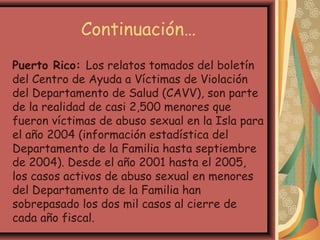 Continuación…
Puerto Rico: Los relatos tomados del boletín
del Centro de Ayuda a Víctimas de Violación
del Departamento de Salud (CAVV), son parte
de la realidad de casi 2,500 menores que
fueron víctimas de abuso sexual en la Isla para
el año 2004 (información estadística del
Departamento de la Familia hasta septiembre
de 2004). Desde el año 2001 hasta el 2005,
los casos activos de abuso sexual en menores
del Departamento de la Familia han
sobrepasado los dos mil casos al cierre de
cada año fiscal.
 