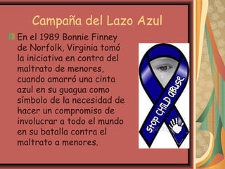 Campaña del Lazo Azul
En el 1989 Bonnie Finney
de Norfolk, Virginia tomó
la iniciativa en contra del
maltrato de menores,
cuando amarró una cinta
azul en su guagua como
símbolo de la necesidad de
hacer un compromiso de
involucrar a todo el mundo
en su batalla contra el
maltrato a menores.
 
