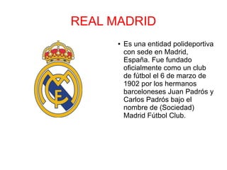 REAL MADRID
● Es una entidad polideportiva
con sede en Madrid,
España. Fue fundado
oficialmente como un club
de fútbol el 6 de marzo de
1902 por los hermanos
barceloneses Juan Padrós y
Carlos Padrós bajo el
nombre de (Sociedad)
Madrid Fútbol Club.
 