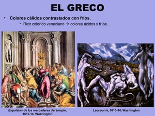 EL GRECO
• Colores cálidos contrastados con fríos.
• Rico colorido veneciano  colores ácidos y fríos.
Laocoonte, 1610-14, WashingtonExpulsión de los mercaderes del templo,
1610-14, Washington
 