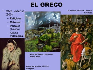 EL GRECO
• Obra  extensa 
(300):
– Religiosa
– Retratos: 
– Paisajes 
(Toledo).
– Alguna 
mitológica.
Dama del armiño, 1577-78,
Glasgow
El expolio, 1577-79, Catedral
de Toledo
Vista de Toledo, 1595-1610,
Nueva York
 