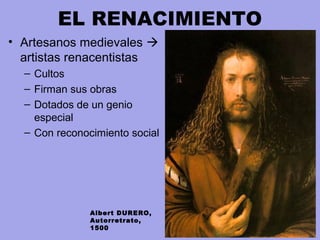 EL RENACIMIENTO
• Artesanos medievales 
artistas renacentistas
– Cultos
– Firman sus obras
– Dotados de un genio
especial
– Con reconocimiento social
Albert DURERO,
Autorretrato,
1500
 