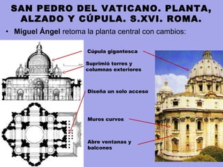 • Miguel Ángel retoma la planta central con cambios:
SAN PEDRO DEL VATICANO. PLANTA,
ALZADO Y CÚPULA. S.XVI. ROMA.
Muros curvos
Cúpula gigantesca
Suprimió torres y
columnas exteriores
Diseña un solo acceso
Abre ventanas y
balcones
 