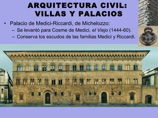 • Palacio de Medici-Riccardi, de Michelozzo:
– Se levantó para Cosme de Medici, el Viejo (1444-60).
– Conserva los escudos de las familias Medici y Riccardi.
ARQUITECTURA CIVIL:
VILLAS Y PALACIOS
 