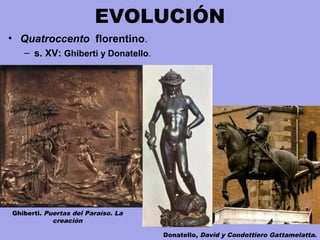 EVOLUCIÓN
• Quatroccento florentino.
– s. XV: Ghiberti y Donatello.
Ghiberti. Puertas del Paraíso. La
creación
Donatello, David y Condottiero Gattamelatta.
 