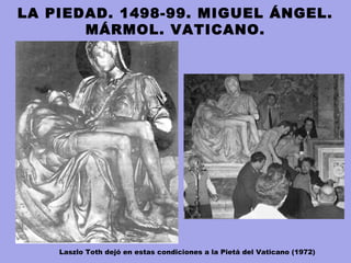 LA PIEDAD. 1498-99. MIGUEL ÁNGEL.
MÁRMOL. VATICANO.
Laszlo Toth dejó en estas condiciones a la Pietá del Vaticano (1972)
 