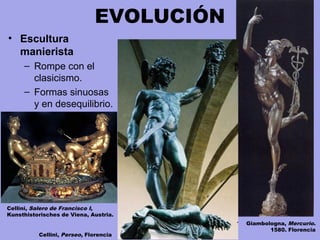 EVOLUCIÓN
• Escultura
manierista
– Rompe con el
clasicismo.
– Formas sinuosas
y en desequilibrio.
Giambologna, Mercurio.
1580. Florencia
Cellini, Perseo, Florencia
Cellini, Salero de Francisco I,
Kunsthistorisches de Viena, Austria.
 