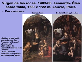 Virgen de las rocas. 1483-86. Leonardo. Óleo
sobre tabla, 1'99 x 1'22 m. Louvre, París.
• Dos versiones:
¿Cuál es la que pintó
Leonardo para San
Francisco el Grande?
¿Cronología?
¿Son ambas de
Leonardo? (dudosa la de
Londres)
La del Louvre se
considera la 1ª pintura
de Leonardo en Milán.
Louvre, París National Gallery, Londres
 