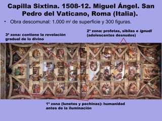 Capilla Sixtina. 1508-12. Miguel Ángel. San
Pedro del Vaticano, Roma (Italia). 
• Obra descomunal: 1.000 m2
de superficie y 300 figuras.
3ª zona: contiene la revelación
gradual de lo divino
1ª zona (lunetos y pechinas): humanidad
antes de la iluminación
2ª zona: profetas, sibilas e ignudi
(adolescentes desnudos)
 