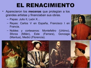 EL RENACIMIENTO
• Aparecieron los mecenas que protegían a los
grandes artistas y financiaban sus obras.
– Papas: Julio II, León X…
– Reyes: Carlos V en España, Francisco I en
Francia.
– Nobles y cortesanos: Montefeltro (Urbino),
Sforza (Milán), Este (Ferrara), Gonzaga
(Mantua), Medici (Florencia).
 