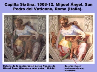 Entre 1980 y 1994, tiempo que se tardó en afrontar la labor de limpieza y
restaurar los frescos de Miguel Angel, Gianluigi Calaluci dirigió los trabajos
de restauración en, probablemente, la más brillante obra de restauración de
todos los tiempos, financiada principalmente con capital japonés.
Detalle de la restauración de los frescos de
Miguel Ángel (llevada a cabo entre 1990-94)
Capilla Sixtina. 1508-12. Miguel Ángel. San
Pedro del Vaticano, Roma (Italia). 
Colores vivos y
luminosos, de gran
intensidad
 
