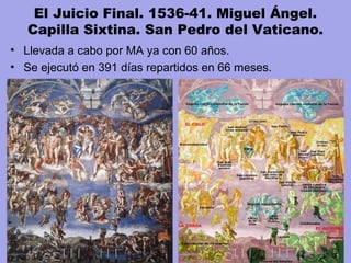 El Juicio Final. 1536-41. Miguel Ángel.
Capilla Sixtina. San Pedro del Vaticano.
• Llevada a cabo por MA ya con 60 años.
• Se ejecutó en 391 días repartidos en 66 meses.
 