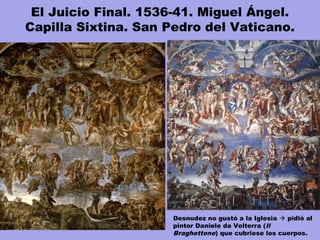 El Juicio Final. 1536-41. Miguel Ángel.
Capilla Sixtina. San Pedro del Vaticano.
Desnudez no gustó a la Iglesia  pidió al
pintor Daniele da Volterra (Il
Braghettone) que cubriese los cuerpos.
 