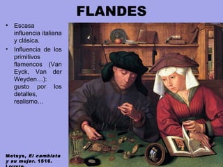 FLANDES
• Escasa
influencia italiana
y clásica.
• Influencia de los
primitivos
flamencos (Van
Eyck, Van der
Weyden…):
gusto por los
detalles,
realismo…
Metsys, El cambista
y su mujer. 1516.
 