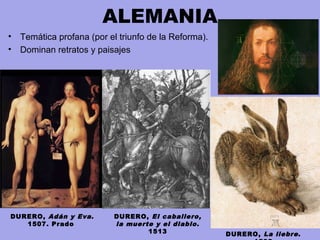 ALEMANIA
• Temática profana (por el triunfo de la Reforma).
• Dominan retratos y paisajes
DURERO, Adán y Eva.
1507. Prado
DURERO, El caballero,
la muerte y el diablo.
1513 DURERO, La liebre.
 