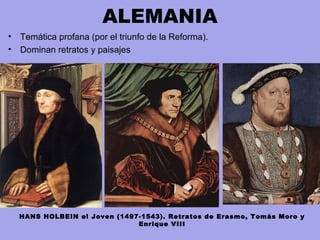 ALEMANIA
• Temática profana (por el triunfo de la Reforma).
• Dominan retratos y paisajes
HANS HOLBEIN el Joven (1497-1543). Retratos de Erasmo, Tomás Moro y
Enrique VIII
 