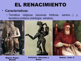 EL RENACIMIENTO
• Características:
– Temática religiosa (escenas bíblicas, santos…) y
temática profana (mitología, retratos).
Rafael, Julio IIMiguel Ángel,
Moisés
Pollaiolo, Hércules y
Anteo
 