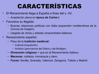 CARACTERÍSTICAS
• El Renacimiento llega a España a fines del s. XV.
– Aceptación plena en época de Carlos I.
• Favorece su llegada:
– Buenas relaciones políticas con Italia (expansión mediterránea de la
Corona de Aragón).
– Llegada de obras y artistas renacentistas italianos.
• Renacimiento español:
– Peso de la tradición medieval:
• Cultural (Inquisición).
• Artístico (pervivencia del Gótico y del Mudéjar).
– Dimensión religiosa > que en el Renacimiento italiano.
– Mecenas: nobleza, monarquía y clero.
– Focos: Sevilla, Granada, Valencia, Zaragoza, Toledo y Madrid.
 