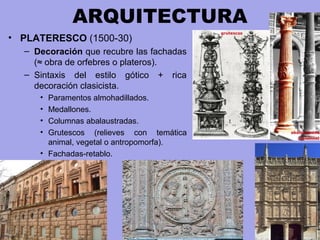 ARQUITECTURA
• PLATERESCO (1500-30)
– Decoración que recubre las fachadas
(≈ obra de orfebres o plateros).
– Sintaxis del estilo gótico + rica
decoración clasicista.
• Paramentos almohadillados.
• Medallones.
• Columnas abalaustradas.
• Grutescos (relieves con temática
animal, vegetal o antropomorfa).
• Fachadas-retablo.
 